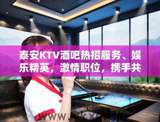 泰安KTV酒吧热招服务、娱乐精英，激情职位，携手共筑璀璨未来招聘信息